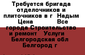 Требуется бригада отделочников и плиточников в г. Надым › Цена ­ 1 000 - Все города Строительство и ремонт » Услуги   . Белгородская обл.,Белгород г.